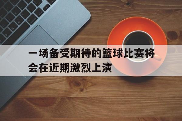 一场备受期待的篮球比赛将会在近期激烈上演 一场备受期待的篮球比赛将会在近期激烈上演